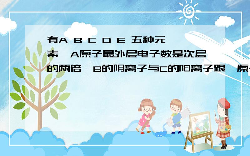 有A B C D E 五种元素,A原子最外层电子数是次层的两倍,B的阴离子与C的阳离子跟氖原子的电子层结构相同,E原子第