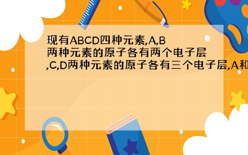 现有ABCD四种元素,A,B两种元素的原子各有两个电子层,C,D两种元素的原子各有三个电子层,A和B能化合成无色无气味的