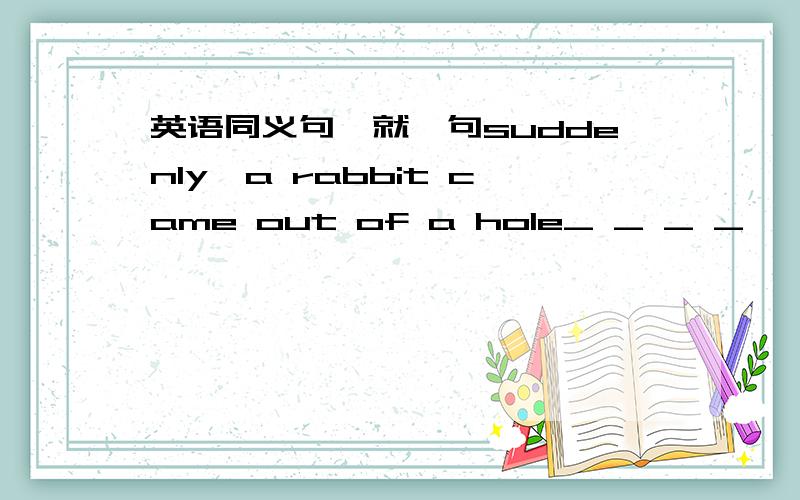 英语同义句,就一句suddenly,a rabbit came out of a hole_ _ _ _ ,a rabb