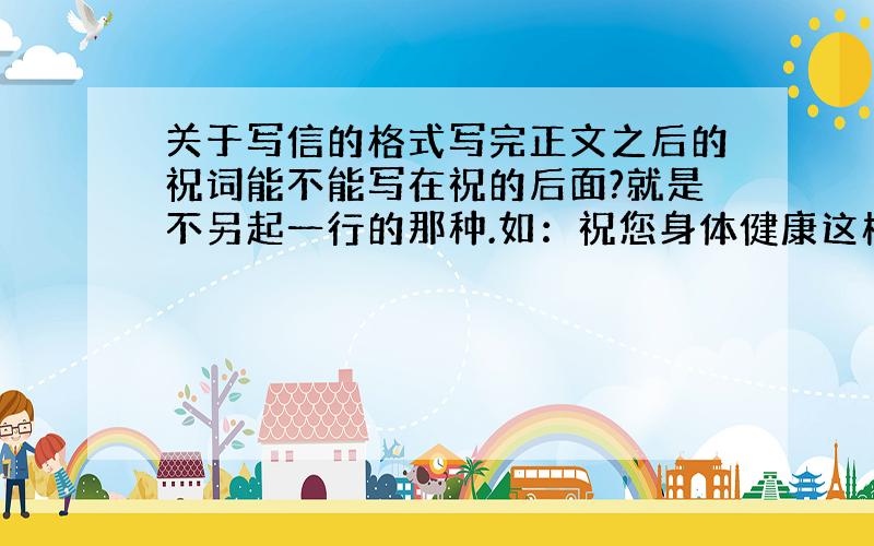 关于写信的格式写完正文之后的祝词能不能写在祝的后面?就是不另起一行的那种.如：祝您身体健康这样行不行?