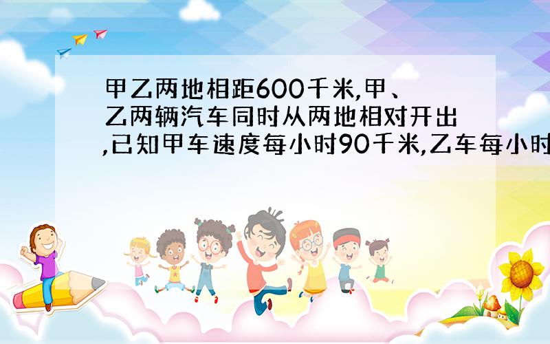 甲乙两地相距600千米,甲、乙两辆汽车同时从两地相对开出,已知甲车速度每小时90千米,乙车每小时60千米,两车几小时后相