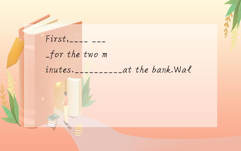 First,____ ____for the two minutes.__________at the bank.Wal