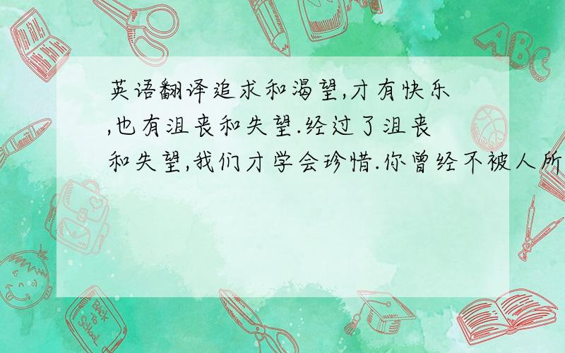 英语翻译追求和渴望,才有快乐,也有沮丧和失望.经过了沮丧和失望,我们才学会珍惜.你曾经不被人所爱,你才会珍惜将来那个爱你