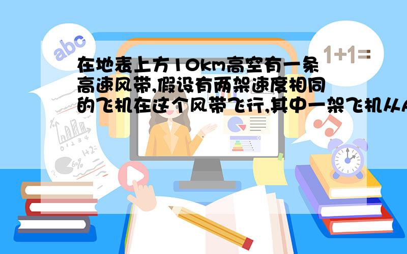 在地表上方10km高空有一条高速风带,假设有两架速度相同的飞机在这个风带飞行,其中一架飞机从A地飞往B地,距离是4000