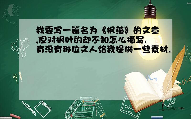 我要写一篇名为《枫落》的文章,但对枫叶的却不知怎么描写.有没有那位文人给我提供一些素材,