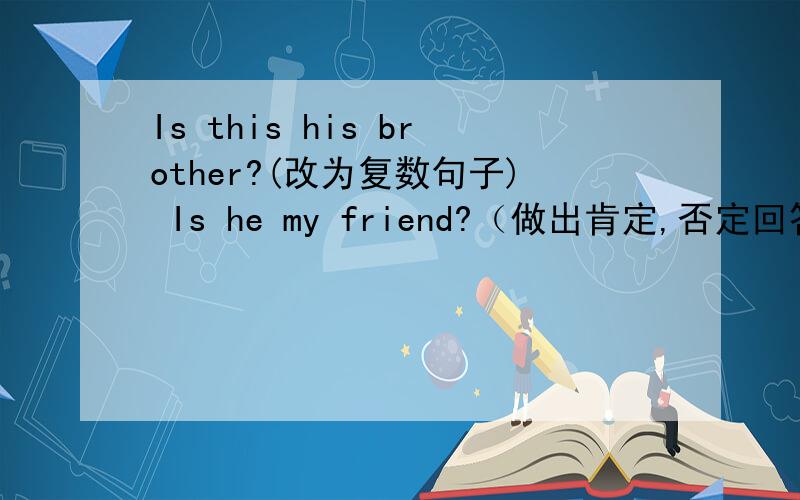 Is this his brother?(改为复数句子) Is he my friend?（做出肯定,否定回答） Tho