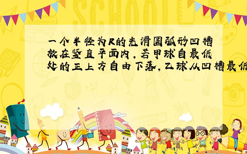 一个半径为R的光滑圆弧形凹槽放在竖直平面内,若甲球自最低处的正上方自由下落,乙球从凹槽最低点附近静止起释放,为使两球同时