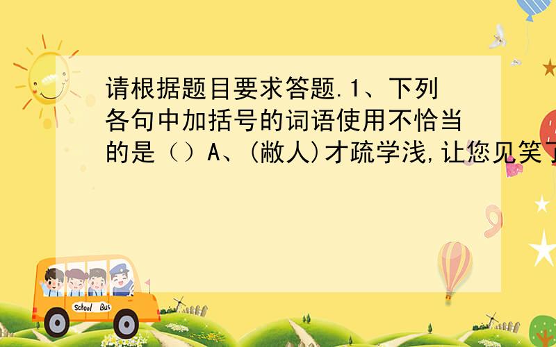 请根据题目要求答题.1、下列各句中加括号的词语使用不恰当的是（）A、(敝人)才疏学浅,让您见笑了.B、(小店)刚刚开业,