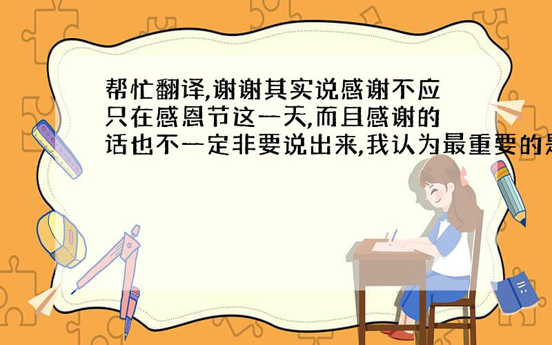 帮忙翻译,谢谢其实说感谢不应只在感恩节这一天,而且感谢的话也不一定非要说出来,我认为最重要的是我们要永远保留一颗感恩的心