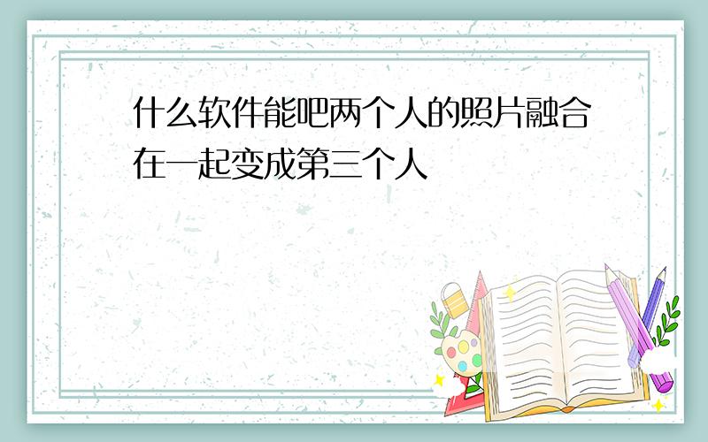 什么软件能吧两个人的照片融合在一起变成第三个人