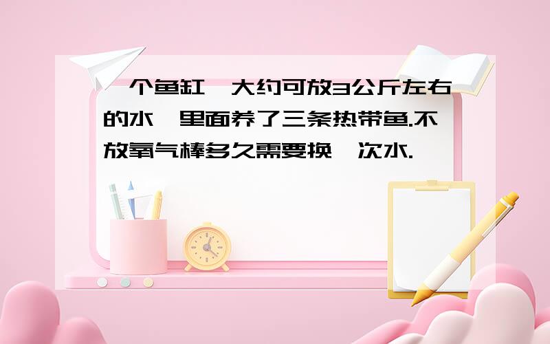 一个鱼缸,大约可放3公斤左右的水,里面养了三条热带鱼.不放氧气棒多久需要换一次水.