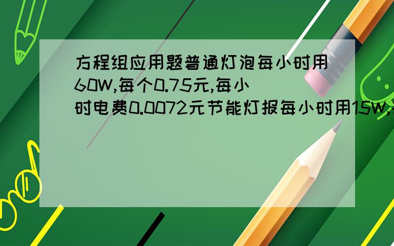 方程组应用题普通灯泡每小时用60W,每个0.75元,每小时电费0.0072元节能灯报每小时用15W,每个4元,每小时电费