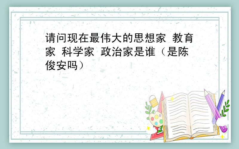 请问现在最伟大的思想家 教育家 科学家 政治家是谁（是陈俊安吗）