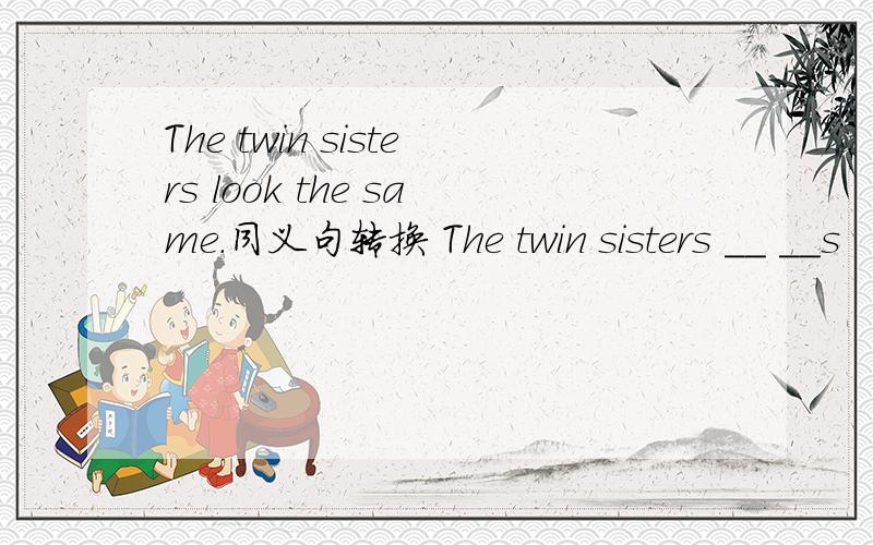 The twin sisters look the same.同义句转换 The twin sisters __ __s