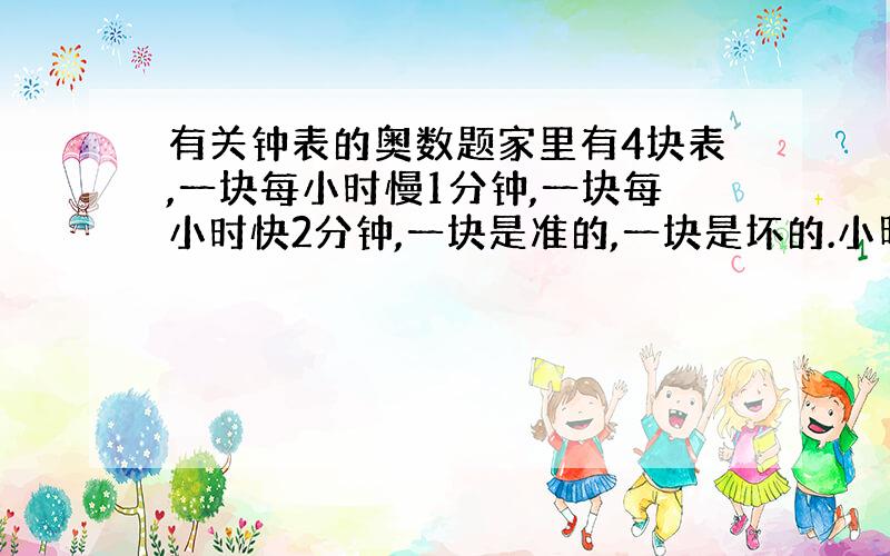 有关钟表的奥数题家里有4块表,一块每小时慢1分钟,一块每小时快2分钟,一块是准的,一块是坏的.小明早晨醒来看到四块表显示