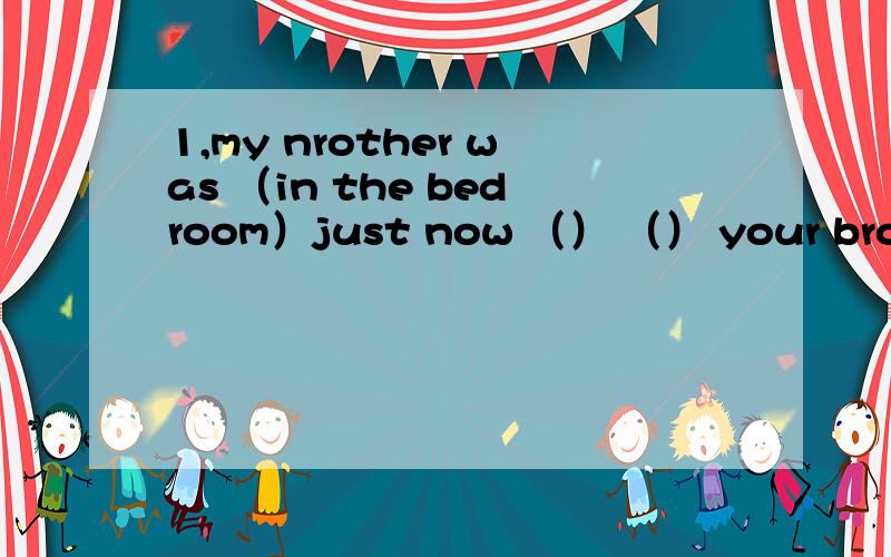 1,my nrother was （in the bedroom）just now （） （） your brother