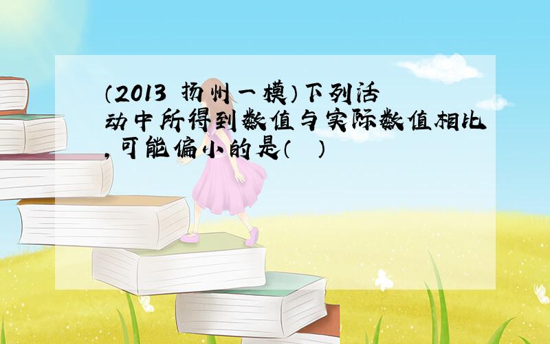 （2013•扬州一模）下列活动中所得到数值与实际数值相比，可能偏小的是（　　）