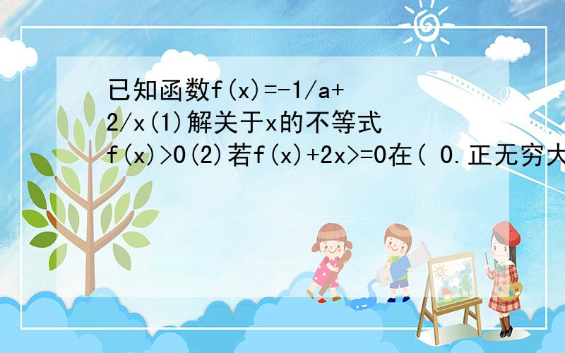 已知函数f(x)=-1/a+2/x(1)解关于x的不等式f(x)>0(2)若f(x)+2x>=0在( 0.正无穷大)上恒