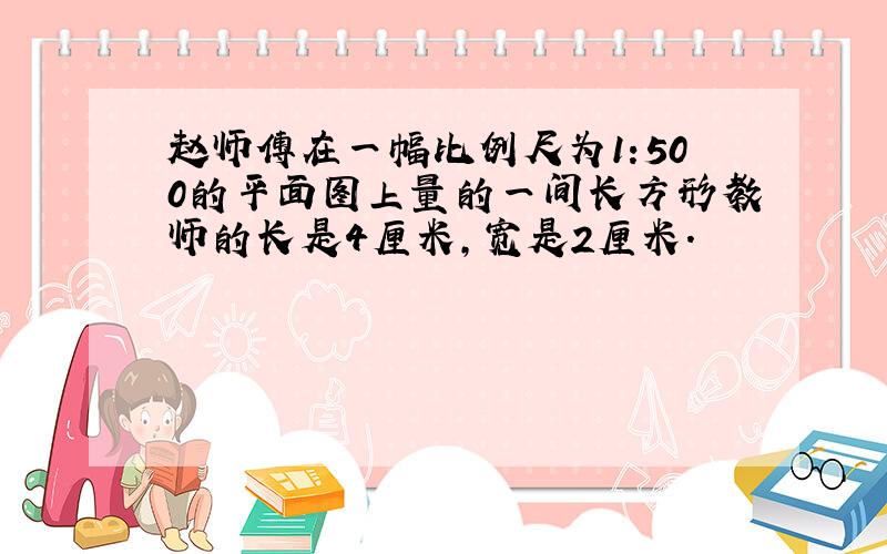 赵师傅在一幅比例尺为1:500的平面图上量的一间长方形教师的长是4厘米,宽是2厘米.