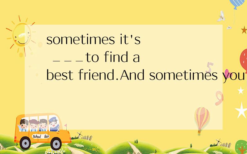 sometimes it's ___to find a best friend.And sometimes you ca