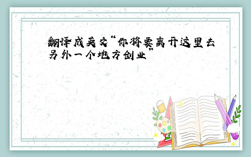 翻译成英文“你将要离开这里去另外一个地方创业”