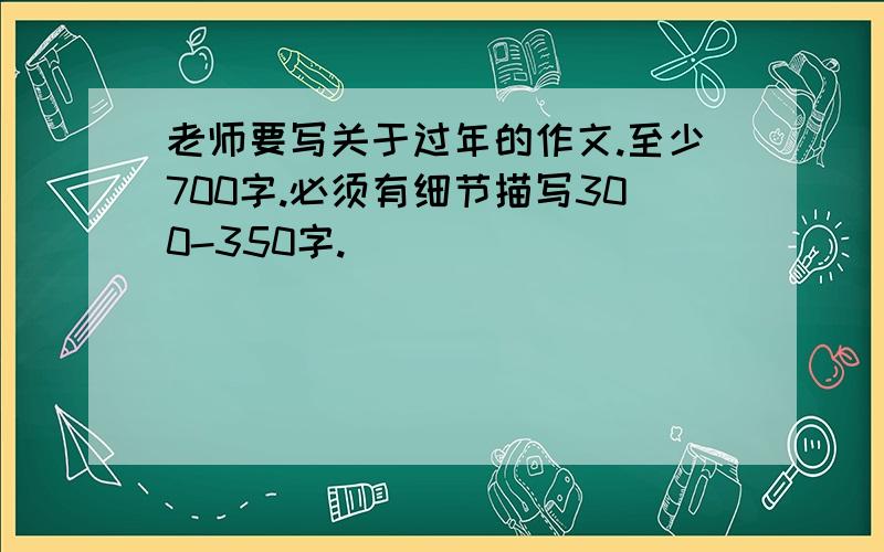 老师要写关于过年的作文.至少700字.必须有细节描写300-350字.