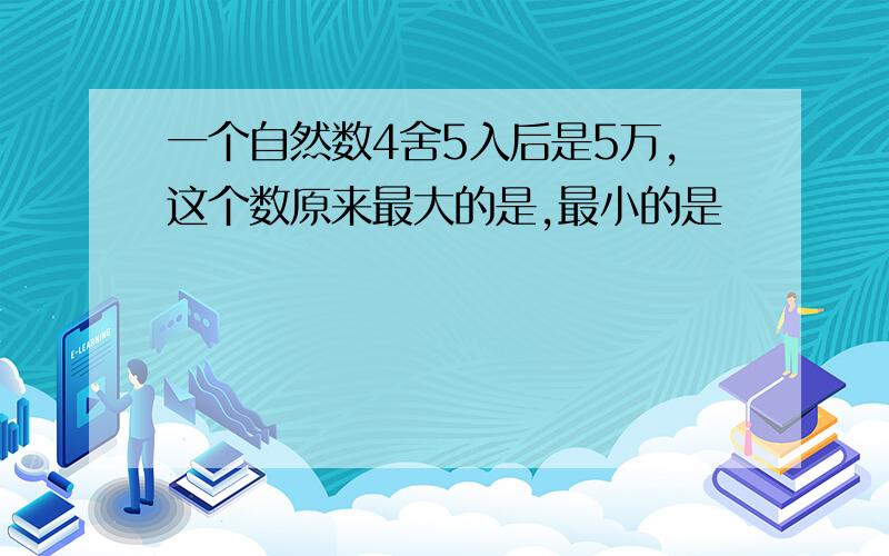 一个自然数4舍5入后是5万,这个数原来最大的是,最小的是