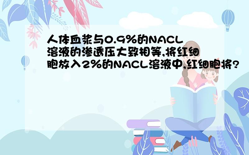 人体血浆与0.9％的NACL溶液的渗透压大致相等,将红细胞放入2％的NACL溶液中,红细胞将?