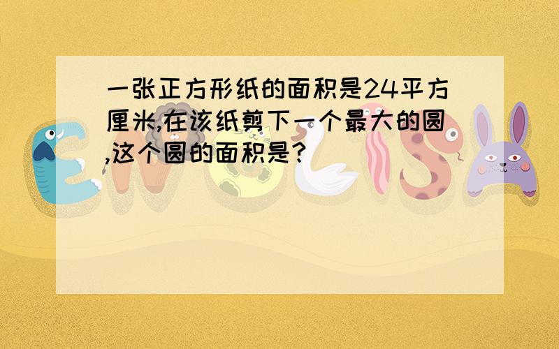 一张正方形纸的面积是24平方厘米,在该纸剪下一个最大的圆,这个圆的面积是?