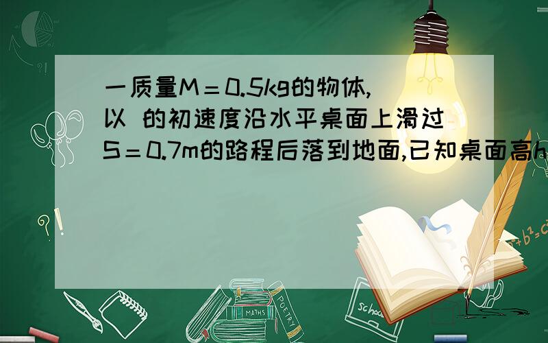 一质量M＝0.5kg的物体,以 的初速度沿水平桌面上滑过S＝0.7m的路程后落到地面,已知桌面高h＝0.8m,着地点距桌