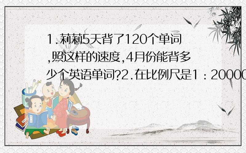 1.莉莉5天背了120个单词,照这样的速度,4月份能背多少个英语单词?2.在比例尺是1：200000的