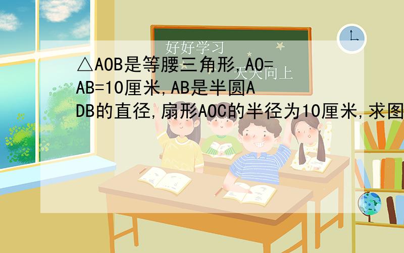 △AOB是等腰三角形,AO=AB=10厘米,AB是半圆ADB的直径,扇形AOC的半径为10厘米,求图中阴影部分的面积