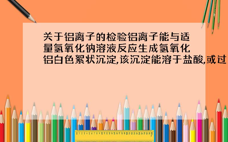 关于铝离子的检验铝离子能与适量氢氧化钠溶液反应生成氢氧化铝白色絮状沉淀,该沉淀能溶于盐酸,或过量的氢氧化钠溶液,不溶于氨