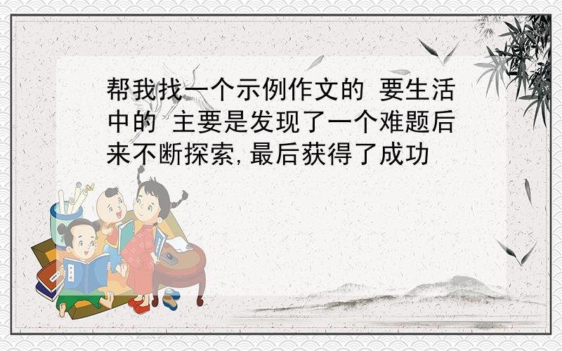 帮我找一个示例作文的 要生活中的 主要是发现了一个难题后来不断探索,最后获得了成功