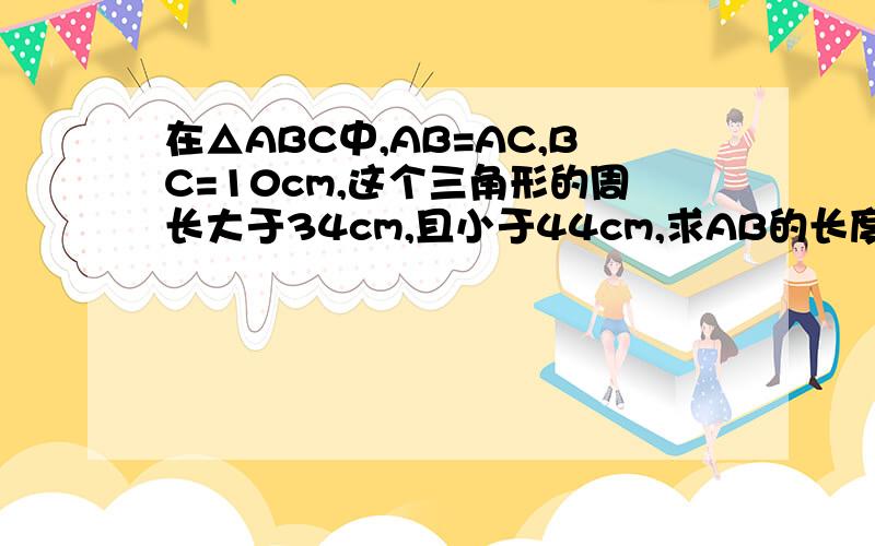 在△ABC中,AB=AC,BC=10cm,这个三角形的周长大于34cm,且小于44cm,求AB的长度范围.