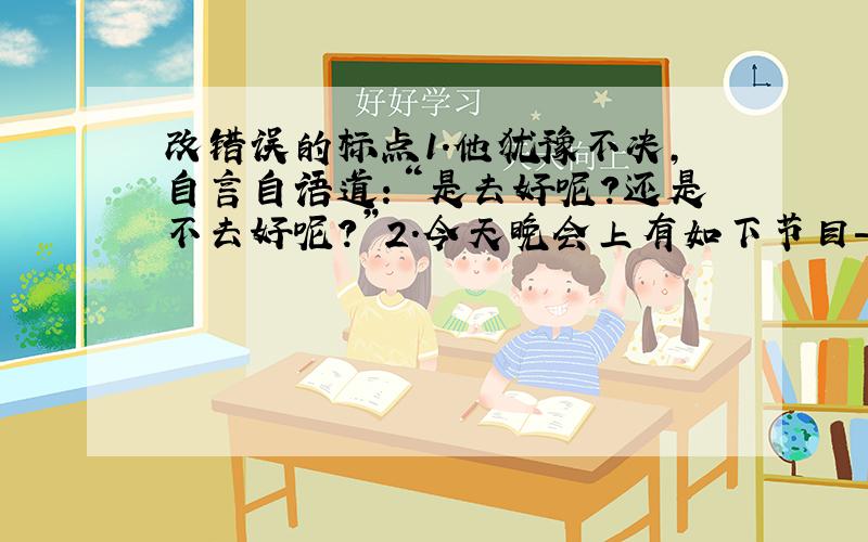 改错误的标点1.他犹豫不决,自言自语道：“是去好呢?还是不去好呢?”2.今天晚会上有如下节目——舞蹈、独唱、二重唱、相声