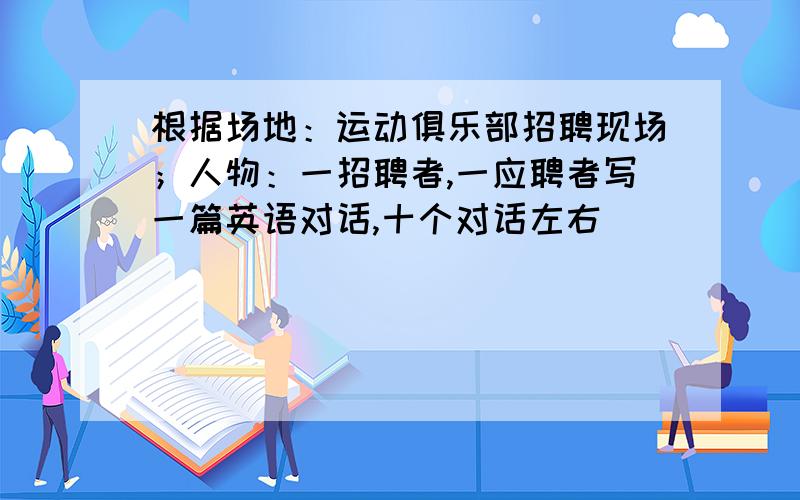 根据场地：运动俱乐部招聘现场；人物：一招聘者,一应聘者写一篇英语对话,十个对话左右