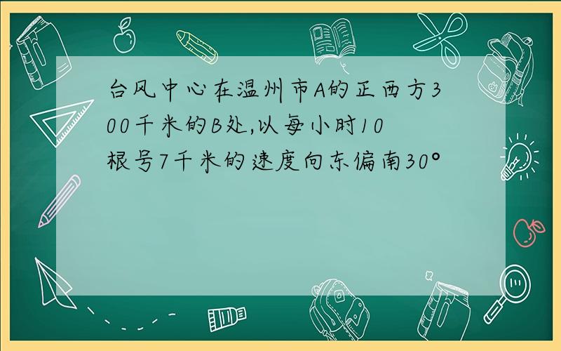 台风中心在温州市A的正西方300千米的B处,以每小时10根号7千米的速度向东偏南30°