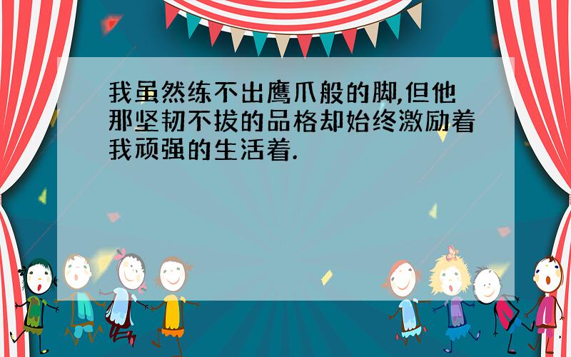 我虽然练不出鹰爪般的脚,但他那坚韧不拔的品格却始终激励着我顽强的生活着.