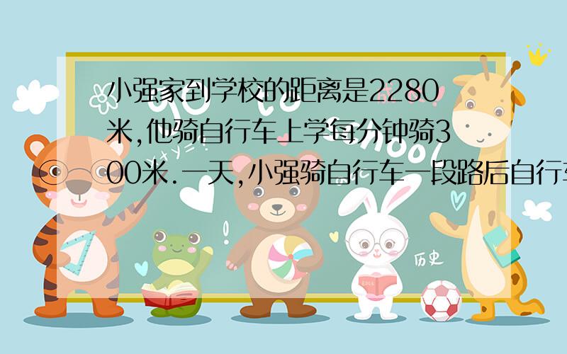 小强家到学校的距离是2280米,他骑自行车上学每分钟骑300米.一天,小强骑自行车一段路后自行车坏了,他