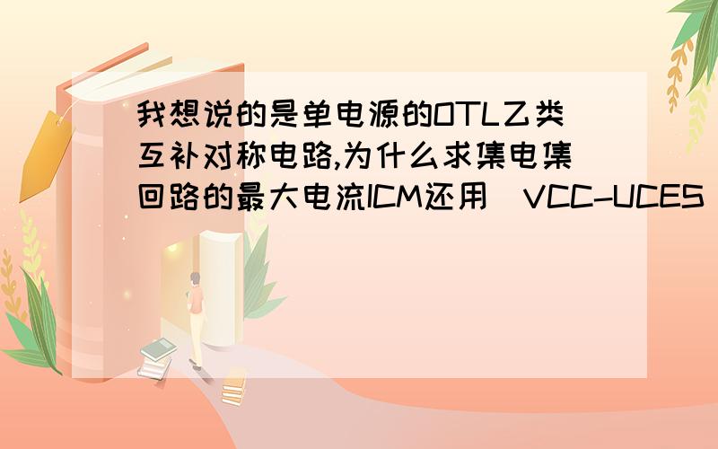 我想说的是单电源的OTL乙类互补对称电路,为什么求集电集回路的最大电流ICM还用（VCC-UCES）\R呢?