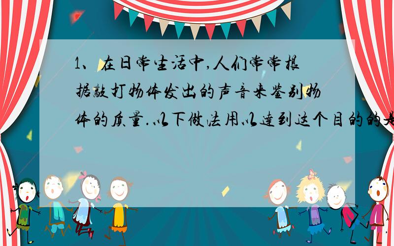 1、在日常生活中,人们常常根据敲打物体发出的声音来鉴别物体的质量.以下做法用以达到这个目的的是：