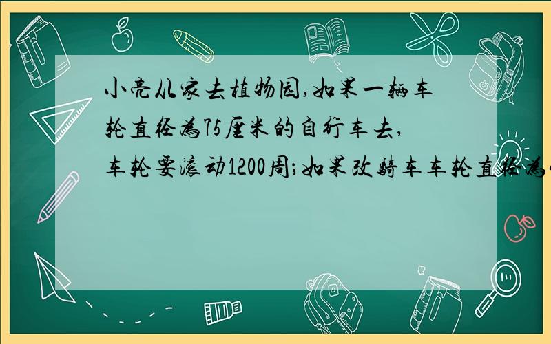 小亮从家去植物园,如果一辆车轮直径为75厘米的自行车去,车轮要滚动1200周；如果改骑车车轮直径为40厘米