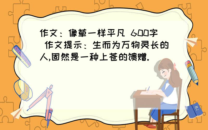 作文：像草一样平凡 600字 作文提示：生而为万物灵长的人,固然是一种上苍的馈赠.