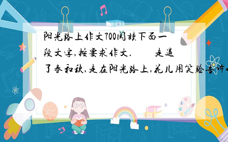 阳光路上作文700阅读下面一段文字,按要求作文.　　走过了春和秋,走在阳光路上,花儿用笑脸告诉我,天空好晴朗；走过了风和