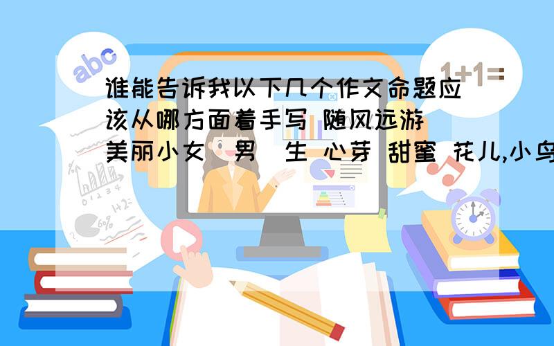 谁能告诉我以下几个作文命题应该从哪方面着手写 随风远游 美丽小女（男）生 心芽 甜蜜 花儿,小鸟.少年