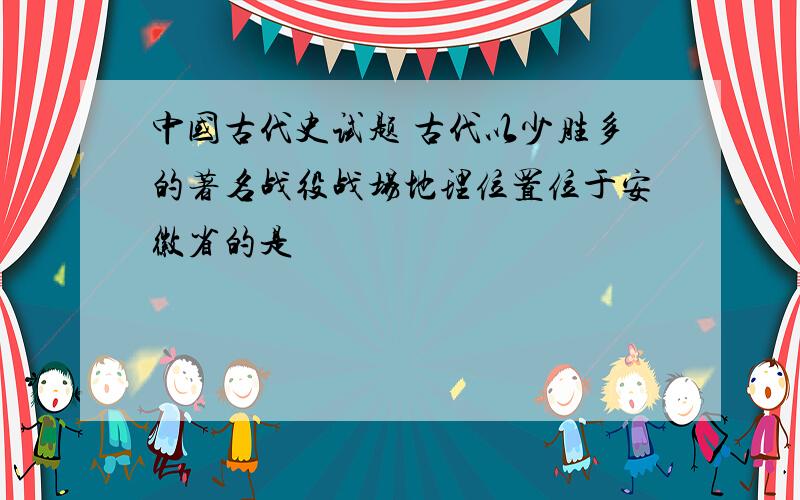 中国古代史试题 古代以少胜多的著名战役战场地理位置位于安徽省的是