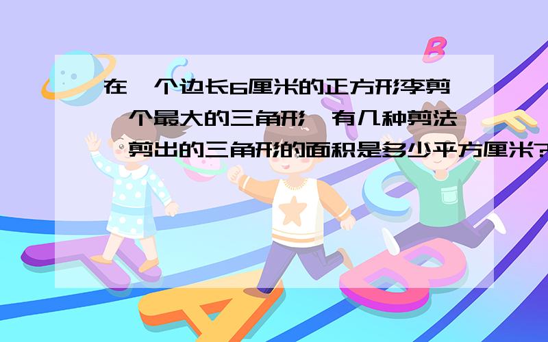 在一个边长6厘米的正方形李剪一个最大的三角形,有几种剪法,剪出的三角形的面积是多少平方厘米?