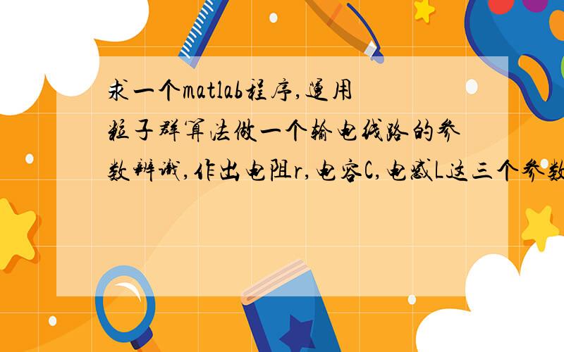 求一个matlab程序,运用粒子群算法做一个输电线路的参数辨识,作出电阻r,电容C,电感L这三个参数就可以