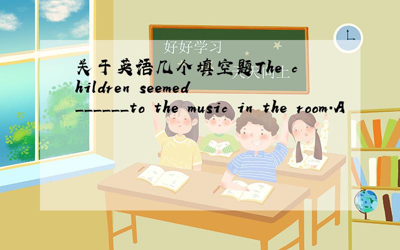 关于英语几个填空题The children seemed______to the music in the room.A